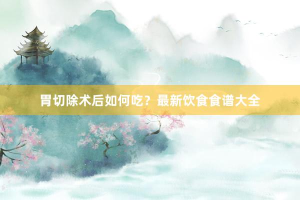 胃切除术后如何吃？最新饮食食谱大全