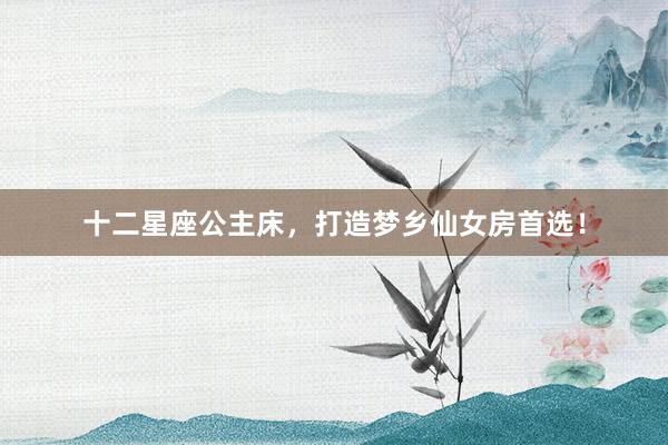 十二星座公主床，打造梦乡仙女房首选！