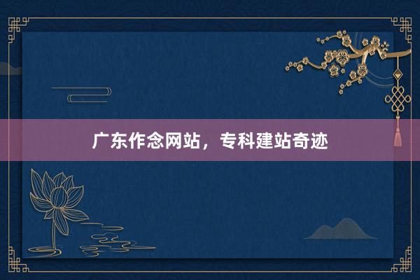 广东作念网站，专科建站奇迹